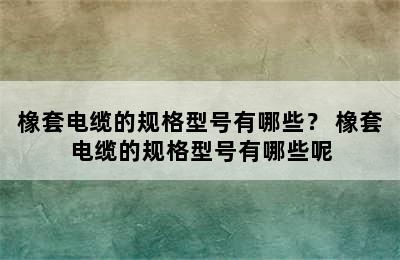 橡套电缆的规格型号有哪些？ 橡套电缆的规格型号有哪些呢